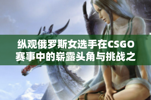 纵观俄罗斯女选手在CSGO赛事中的崭露头角与挑战之路