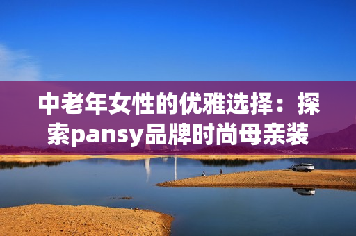 中老年女性的优雅选择：探索pansy品牌时尚母亲装