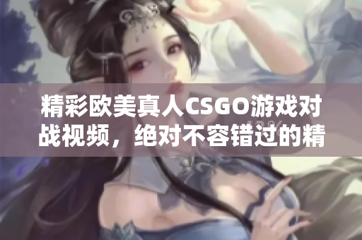 精彩欧美真人CSGO游戏对战视频，绝对不容错过的精彩时刻！