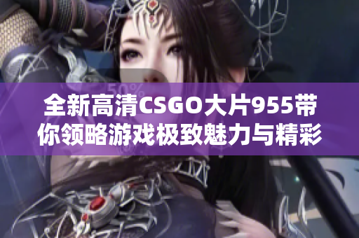 全新高清CSGO大片955带你领略游戏极致魅力与精彩瞬间