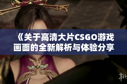 《关于高清大片CSGO游戏画面的全新解析与体验分享》