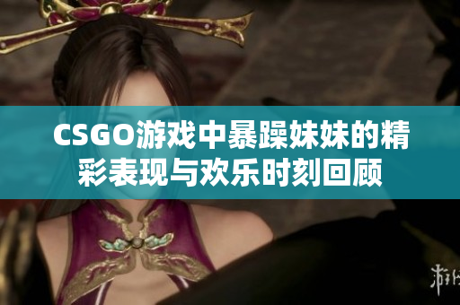 CSGO游戏中暴躁妹妹的精彩表现与欢乐时刻回顾