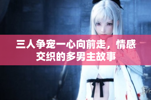 三人争宠一心向前走，情感交织的多男主故事