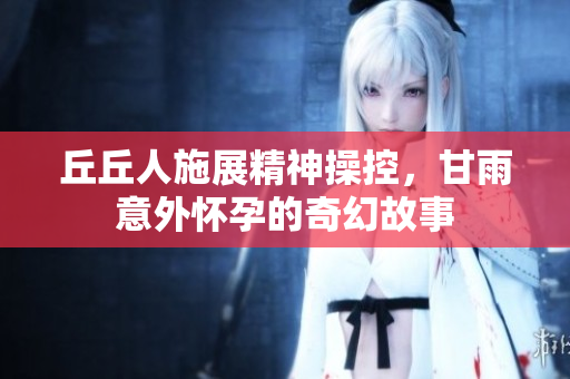 丘丘人施展精神操控，甘雨意外怀孕的奇幻故事