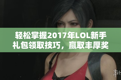 轻松掌握2017年LOL新手礼包领取技巧，赢取丰厚奖励攻略