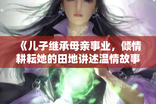 《儿子继承母亲事业，倾情耕耘她的田地讲述温情故事》