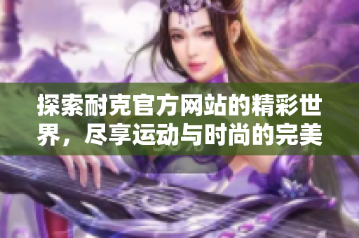 探索耐克官方网站的精彩世界，尽享运动与时尚的完美结合
