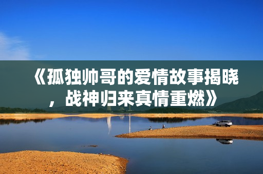 《孤独帅哥的爱情故事揭晓，战神归来真情重燃》