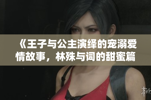 《王子与公主演绎的宠溺爱情故事，林殊与词的甜蜜篇章》