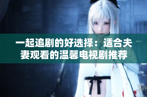 一起追剧的好选择：适合夫妻观看的温馨电视剧推荐