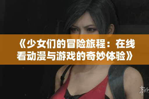 《少女们的冒险旅程：在线看动漫与游戏的奇妙体验》