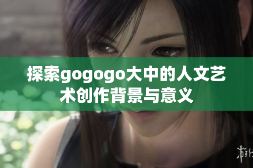 探索gogogo大中的人文艺术创作背景与意义