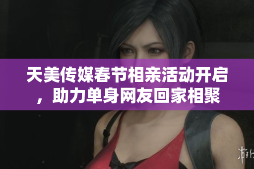 天美传媒春节相亲活动开启，助力单身网友回家相聚