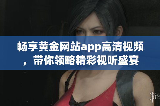 畅享黄金网站app高清视频，带你领略精彩视听盛宴