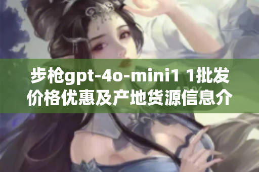 步枪gpt-4o-mini1 1批发价格优惠及产地货源信息介绍