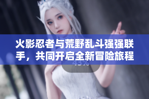 火影忍者与荒野乱斗强强联手，共同开启全新冒险旅程