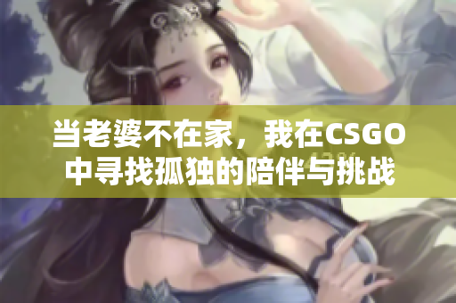 当老婆不在家，我在CSGO中寻找孤独的陪伴与挑战