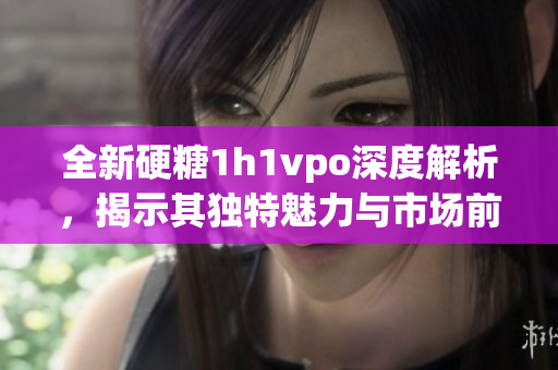 全新硬糖1h1vpo深度解析，揭示其独特魅力与市场前景