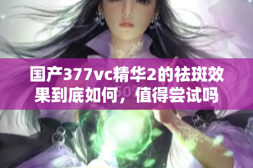 国产377vc精华2的祛斑效果到底如何，值得尝试吗