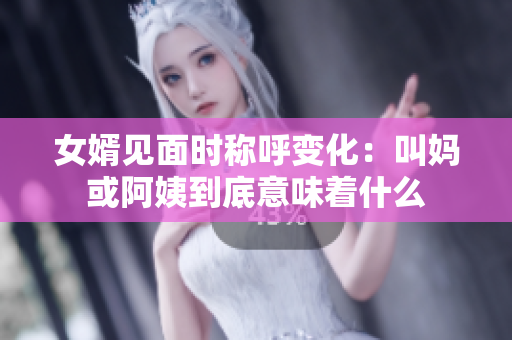 女婿见面时称呼变化：叫妈或阿姨到底意味着什么
