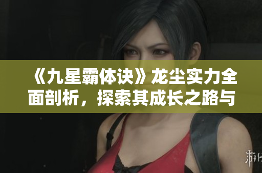 《九星霸体诀》龙尘实力全面剖析，探索其成长之路与战斗技巧