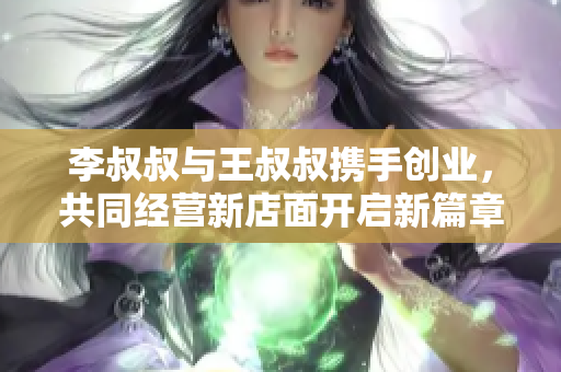 李叔叔与王叔叔携手创业，共同经营新店面开启新篇章