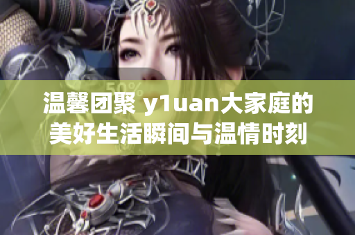 温馨团聚 y1uan大家庭的美好生活瞬间与温情时刻
