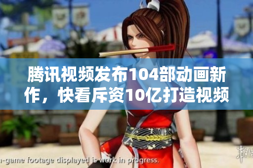 腾讯视频发布104部动画新作，快看斥资10亿打造视频漫剧