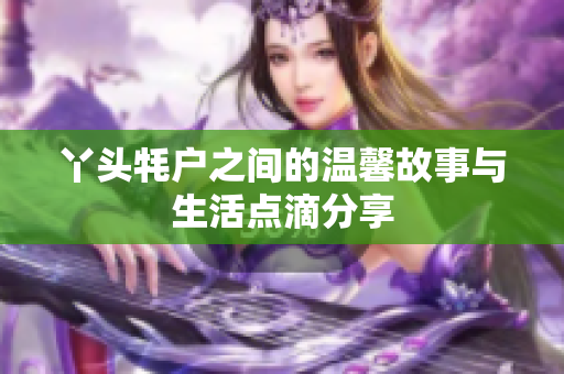 丫头牦户之间的温馨故事与生活点滴分享