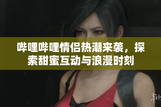 哔哩哔哩情侣热潮来袭，探索甜蜜互动与浪漫时刻