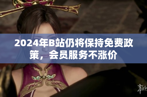 2024年B站仍将保持免费政策，会员服务不涨价