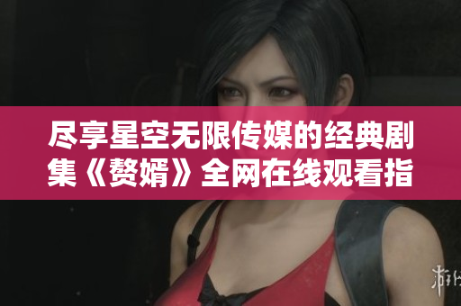 尽享星空无限传媒的经典剧集《赘婿》全网在线观看指南