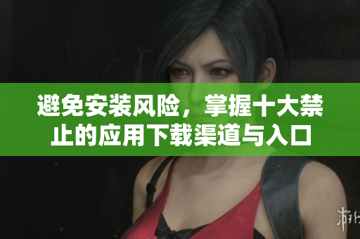 避免安装风险，掌握十大禁止的应用下载渠道与入口