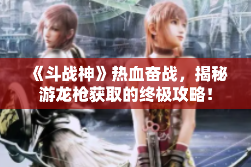 《斗战神》热血奋战，揭秘游龙枪获取的终极攻略！