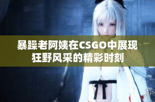暴躁老阿姨在CSGO中展现狂野风采的精彩时刻