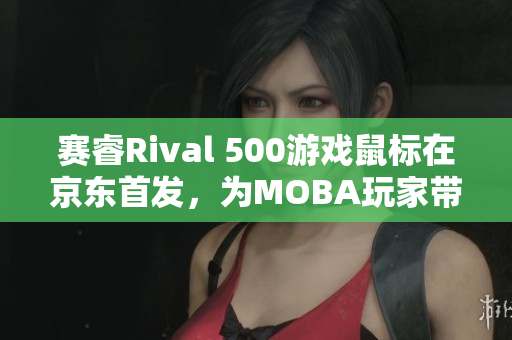 赛睿Rival 500游戏鼠标在京东首发，为MOBA玩家带来新利器