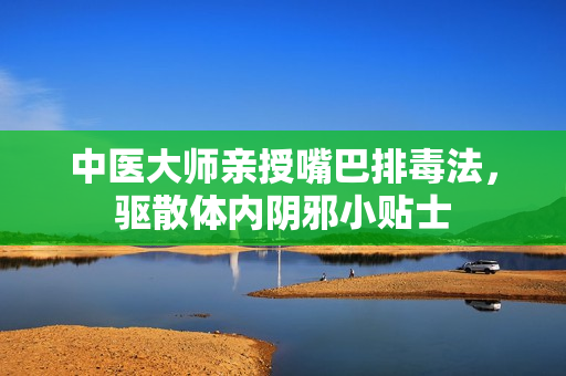 中医大师亲授嘴巴排毒法，驱散体内阴邪小贴士