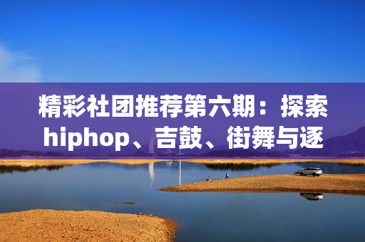 精彩社团推荐第六期：探索hiphop、吉鼓、街舞与逐星社的魅力