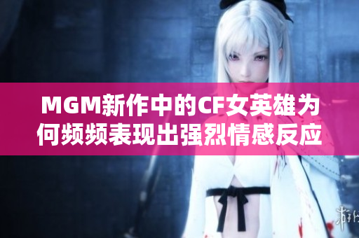 MGM新作中的CF女英雄为何频频表现出强烈情感反应