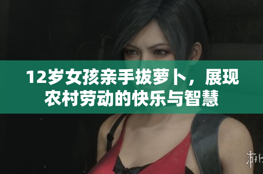 12岁女孩亲手拔萝卜，展现农村劳动的快乐与智慧