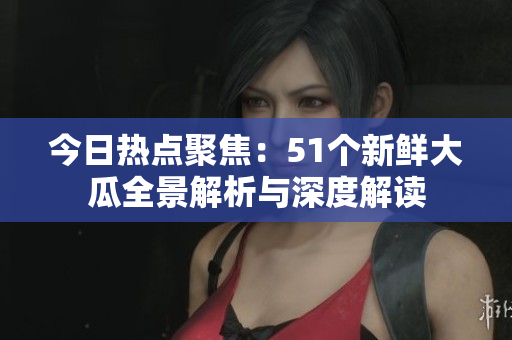 今日热点聚焦：51个新鲜大瓜全景解析与深度解读