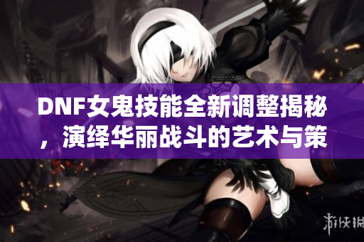 DNF女鬼技能全新调整揭秘，演绎华丽战斗的艺术与策略