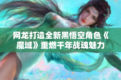 网龙打造全新黑悟空角色《魔域》重燃千年战魂魅力