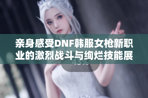 亲身感受DNF韩服女枪新职业的激烈战斗与绚烂技能展示