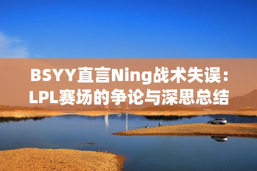 BSYY直言Ning战术失误：LPL赛场的争论与深思总结