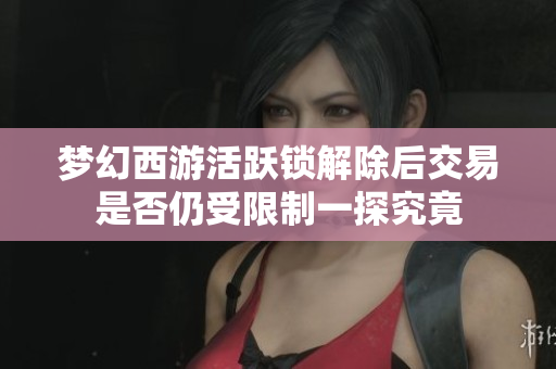 梦幻西游活跃锁解除后交易是否仍受限制一探究竟
