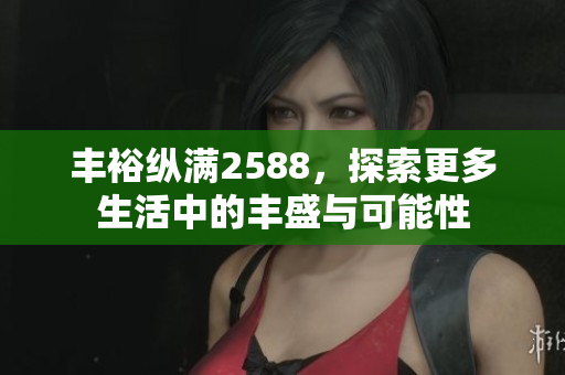 丰裕纵满2588，探索更多生活中的丰盛与可能性