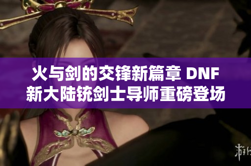 火与剑的交锋新篇章 DNF新大陆铳剑士导师重磅登场揭秘