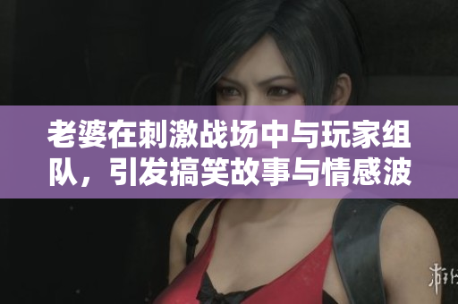 老婆在刺激战场中与玩家组队，引发搞笑故事与情感波动