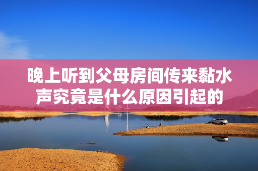 晚上听到父母房间传来黏水声究竟是什么原因引起的